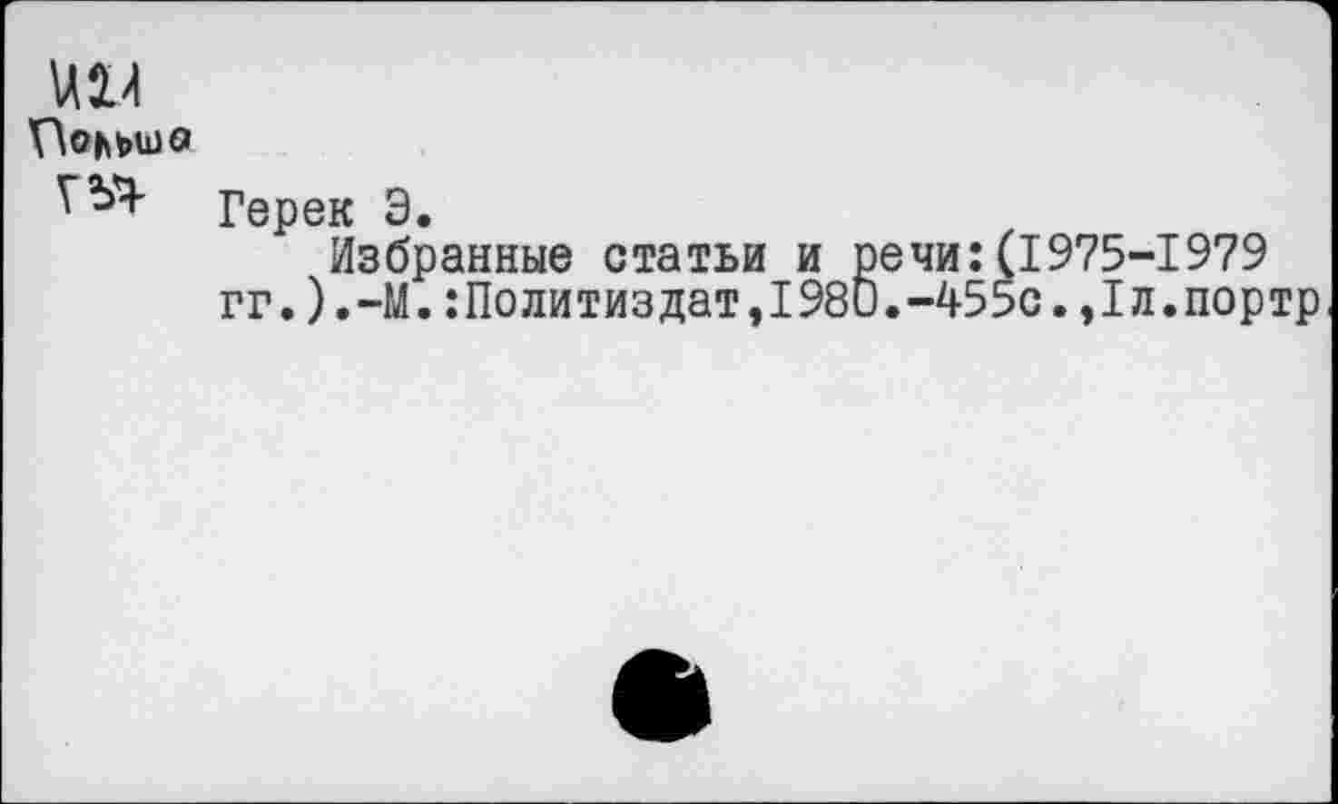 ﻿\АХИ r\0ht>U)0
Герек Э.
Избранные статьи и речи: гг.)•—М.:Политиздат,1980.-45
1975-1979 с.,1л.портр